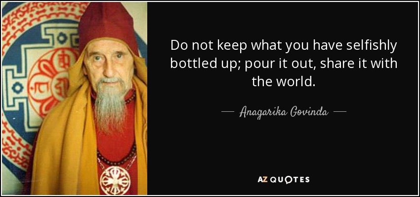 Do not keep what you have selfishly bottled up; pour it out, share it with the world. - Anagarika Govinda