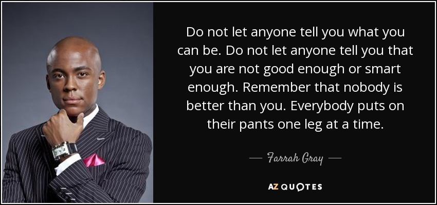 Do not let anyone tell you what you can be. Do not let anyone tell you that you are not good enough or smart enough. Remember that nobody is better than you. Everybody puts on their pants one leg at a time. - Farrah Gray