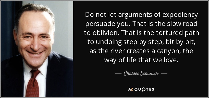 Do not let arguments of expediency persuade you. That is the slow road to oblivion. That is the tortured path to undoing step by step, bit by bit, as the river creates a canyon, the way of life that we love. - Charles Schumer