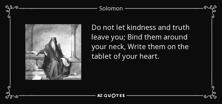 Do not let kindness and truth leave you; Bind them around your neck, Write them on the tablet of your heart. - Solomon