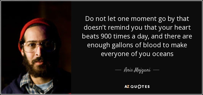 Do not let one moment go by that doesn’t remind you that your heart beats 900 times a day, and there are enough gallons of blood to make everyone of you oceans - Anis Mojgani