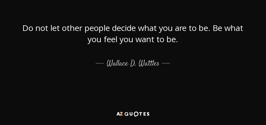 Do not let other people decide what you are to be. Be what you feel you want to be. - Wallace D. Wattles