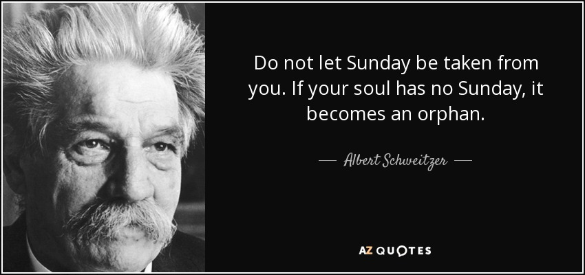Do not let Sunday be taken from you. If your soul has no Sunday, it becomes an orphan. - Albert Schweitzer