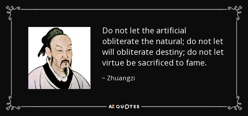 Do not let the artificial obliterate the natural; do not let will obliterate destiny; do not let virtue be sacrificed to fame. - Zhuangzi
