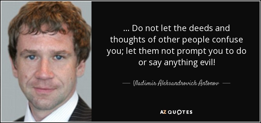 ... Do not let the deeds and thoughts of other people confuse you; let them not prompt you to do or say anything evil! - Vladimir Aleksandrovich Antonov