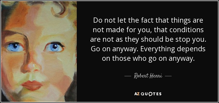 Do not let the fact that things are not made for you, that conditions are not as they should be stop you. Go on anyway. Everything depends on those who go on anyway. - Robert Henri