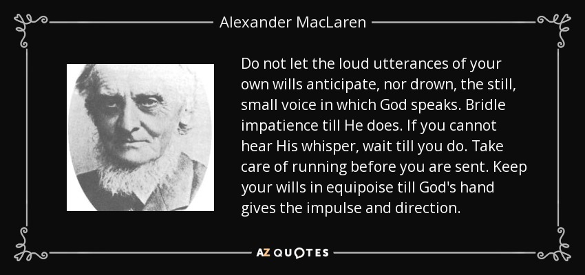 Do not let the loud utterances of your own wills anticipate, nor drown, the still, small voice in which God speaks. Bridle impatience till He does. If you cannot hear His whisper, wait till you do. Take care of running before you are sent. Keep your wills in equipoise till God's hand gives the impulse and direction. - Alexander MacLaren