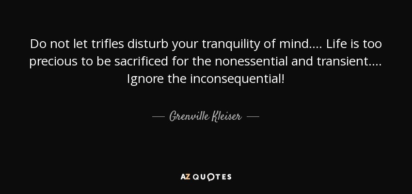 Do not let trifles disturb your tranquility of mind. . . . Life is too precious to be sacrificed for the nonessential and transient. . . . Ignore the inconsequential! - Grenville Kleiser