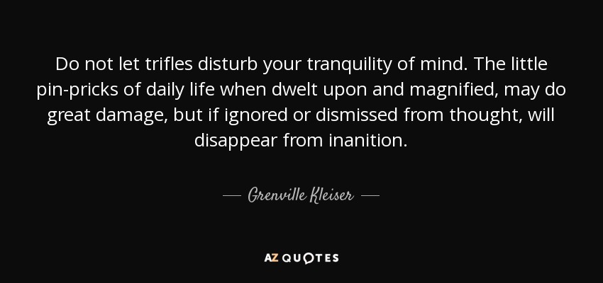 Do not let trifles disturb your tranquility of mind. The little pin-pricks of daily life when dwelt upon and magnified, may do great damage, but if ignored or dismissed from thought, will disappear from inanition. - Grenville Kleiser