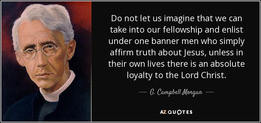 Do not let us imagine that we can take into our fellowship and enlist under one banner men who simply affirm truth about Jesus, unless in their own lives there is an absolute loyalty to the Lord Christ. - G. Campbell Morgan