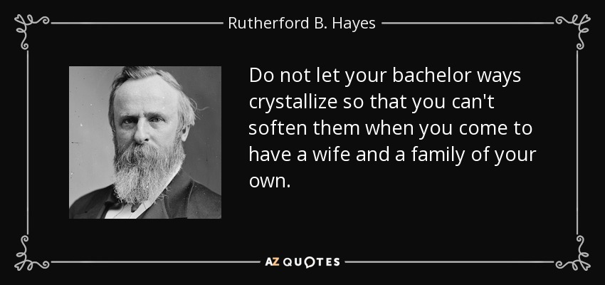 Do not let your bachelor ways crystallize so that you can't soften them when you come to have a wife and a family of your own. - Rutherford B. Hayes