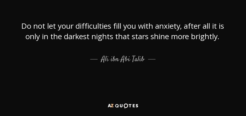 Do not let your difficulties fill you with anxiety, after all it is only in the darkest nights that stars shine more brightly. - Ali ibn Abi Talib