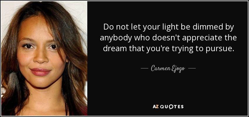 Do not let your light be dimmed by anybody who doesn't appreciate the dream that you're trying to pursue. - Carmen Ejogo