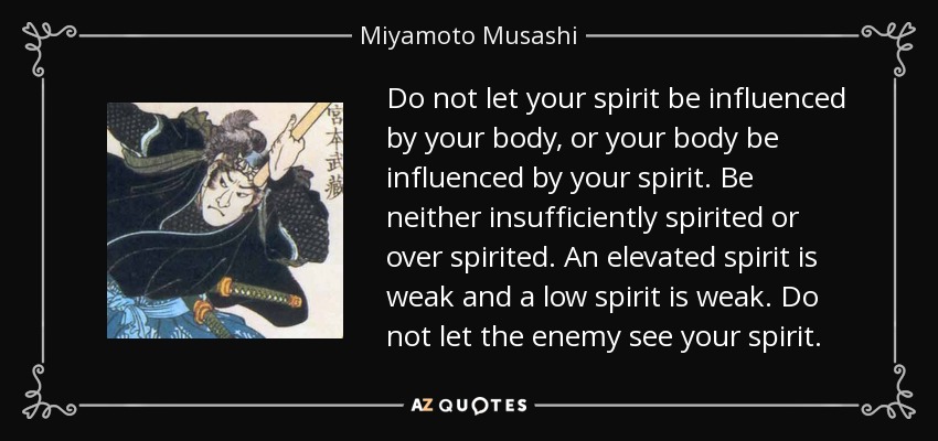 Do not let your spirit be influenced by your body, or your body be influenced by your spirit. Be neither insufficiently spirited or over spirited. An elevated spirit is weak and a low spirit is weak. Do not let the enemy see your spirit. - Miyamoto Musashi