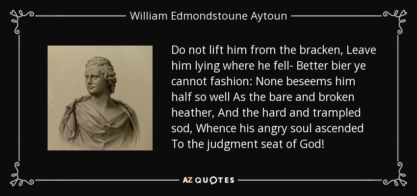 Do not lift him from the bracken, Leave him lying where he fell- Better bier ye cannot fashion: None beseems him half so well As the bare and broken heather, And the hard and trampled sod, Whence his angry soul ascended To the judgment seat of God! - William Edmondstoune Aytoun