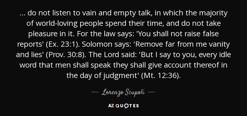 ... do not listen to vain and empty talk, in which the majority of world-loving people spend their time, and do not take pleasure in it. For the law says: 'You shall not raise false reports' (Ex. 23:1). Solomon says: 'Remove far from me vanity and lies' (Prov. 30:8). The Lord said: 'But I say to you, every idle word that men shall speak they shall give account thereof in the day of judgment' (Mt. 12:36). - Lorenzo Scupoli