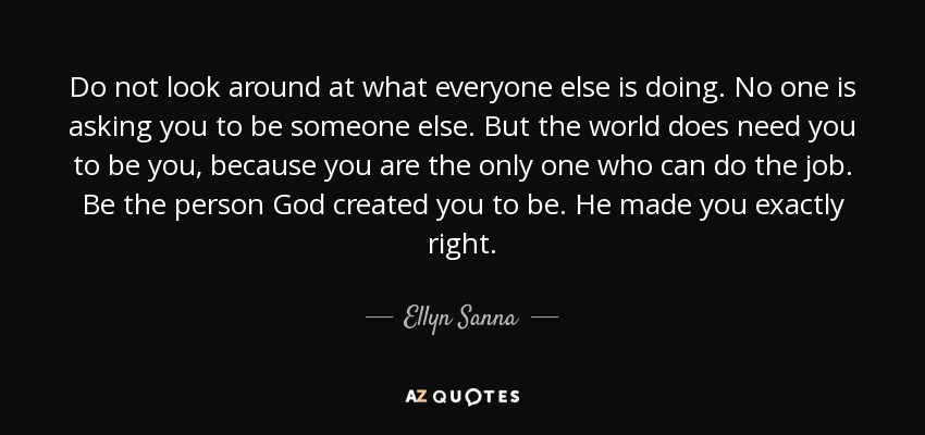 Do not look around at what everyone else is doing. No one is asking you to be someone else. But the world does need you to be you, because you are the only one who can do the job. Be the person God created you to be. He made you exactly right. - Ellyn Sanna