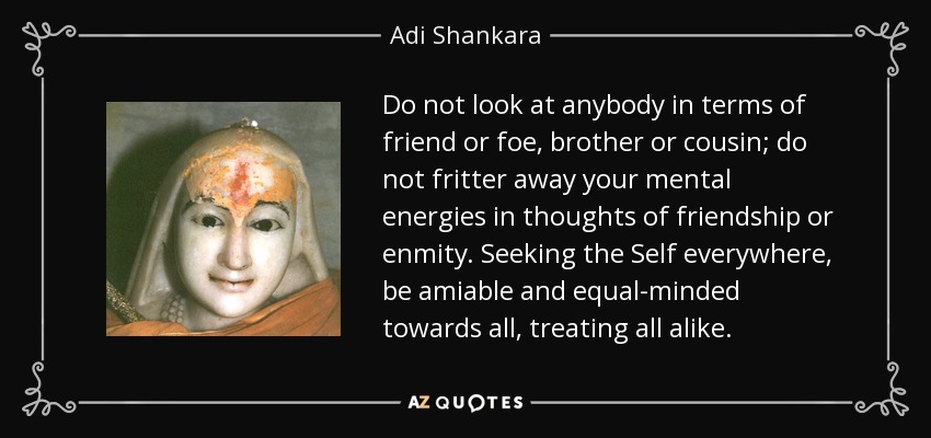 Do not look at anybody in terms of friend or foe, brother or cousin; do not fritter away your mental energies in thoughts of friendship or enmity. Seeking the Self everywhere, be amiable and equal-minded towards all, treating all alike. - Adi Shankara