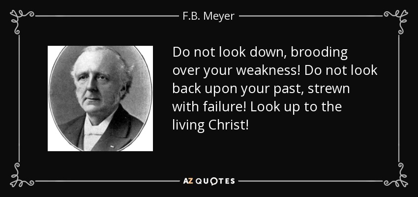 Do not look down, brooding over your weakness! Do not look back upon your past, strewn with failure! Look up to the living Christ! - F.B. Meyer