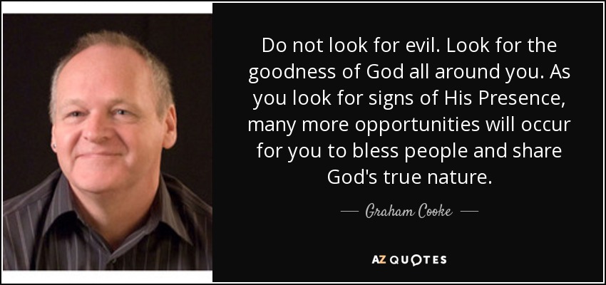 Do not look for evil. Look for the goodness of God all around you. As you look for signs of His Presence, many more opportunities will occur for you to bless people and share God's true nature. - Graham Cooke