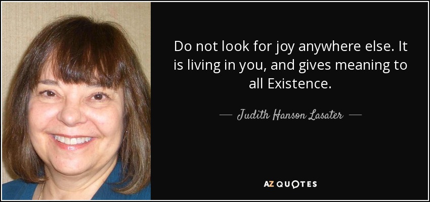 Do not look for joy anywhere else. It is living in you, and gives meaning to all Existence. - Judith Hanson Lasater