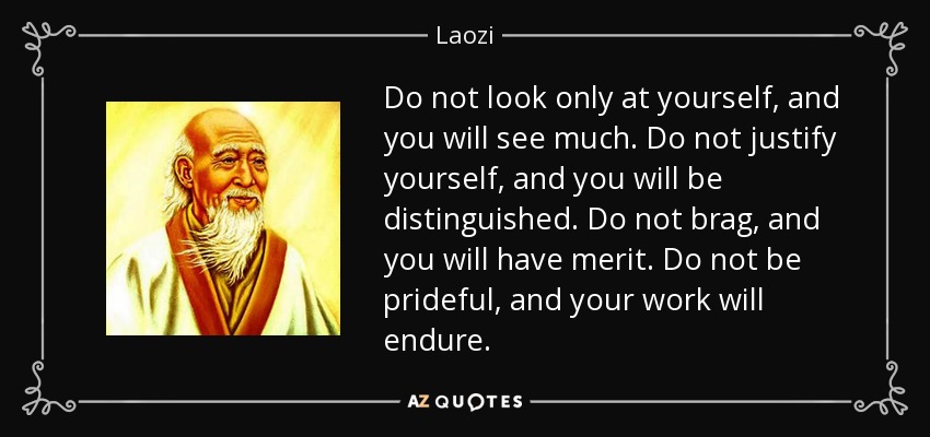 Do not look only at yourself, and you will see much. Do not justify yourself, and you will be distinguished. Do not brag, and you will have merit. Do not be prideful, and your work will endure. - Laozi