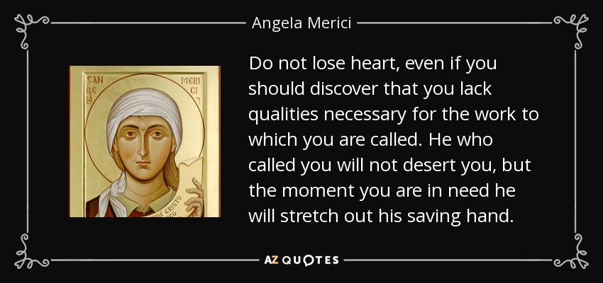 Do not lose heart, even if you should discover that you lack qualities necessary for the work to which you are called. He who called you will not desert you, but the moment you are in need he will stretch out his saving hand. - Angela Merici