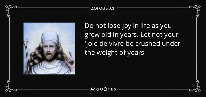 Do not lose joy in life as you grow old in years. Let not your 'joie de vivre be crushed under the weight of years. - Zoroaster