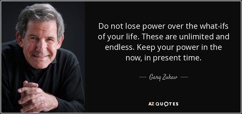 Do not lose power over the what-ifs of your life. These are unlimited and endless. Keep your power in the now, in present time. - Gary Zukav