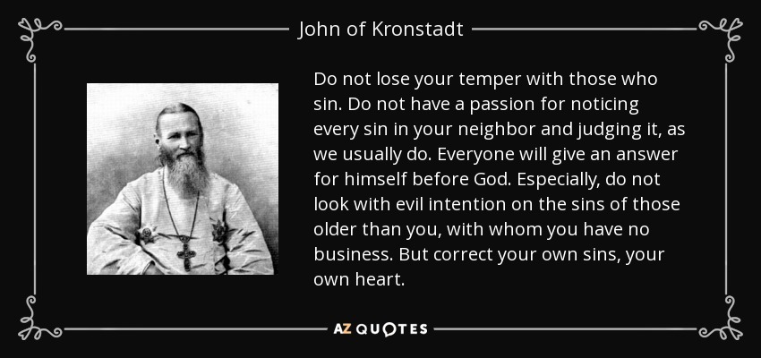 Do not lose your temper with those who sin. Do not have a passion for noticing every sin in your neighbor and judging it, as we usually do. Everyone will give an answer for himself before God. Especially, do not look with evil intention on the sins of those older than you, with whom you have no business. But correct your own sins, your own heart. - John of Kronstadt