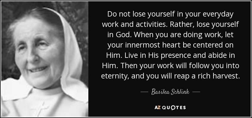 Do not lose yourself in your everyday work and activities. Rather, lose yourself in God. When you are doing work, let your innermost heart be centered on Him. Live in His presence and abide in Him. Then your work will follow you into eternity, and you will reap a rich harvest. - Basilea Schlink