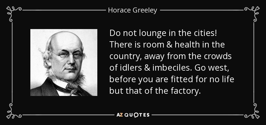 Do not lounge in the cities! There is room & health in the country, away from the crowds of idlers & imbeciles. Go west, before you are fitted for no life but that of the factory. - Horace Greeley
