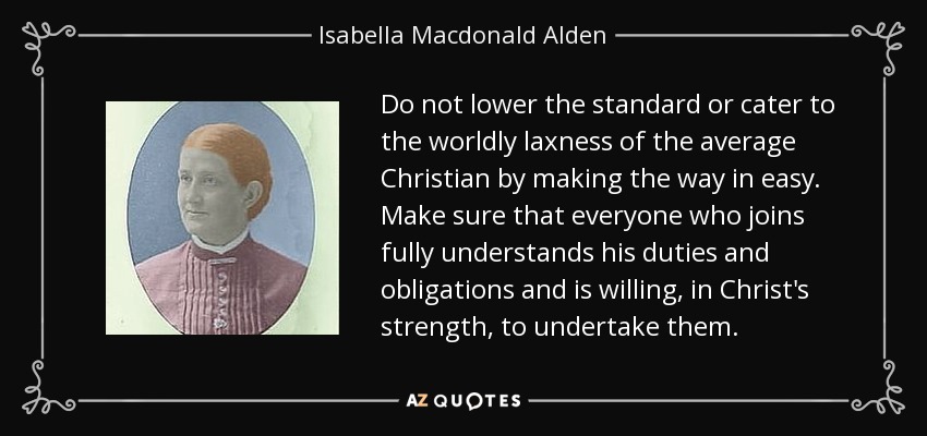 Do not lower the standard or cater to the worldly laxness of the average Christian by making the way in easy. Make sure that everyone who joins fully understands his duties and obligations and is willing, in Christ's strength, to undertake them. - Isabella Macdonald Alden