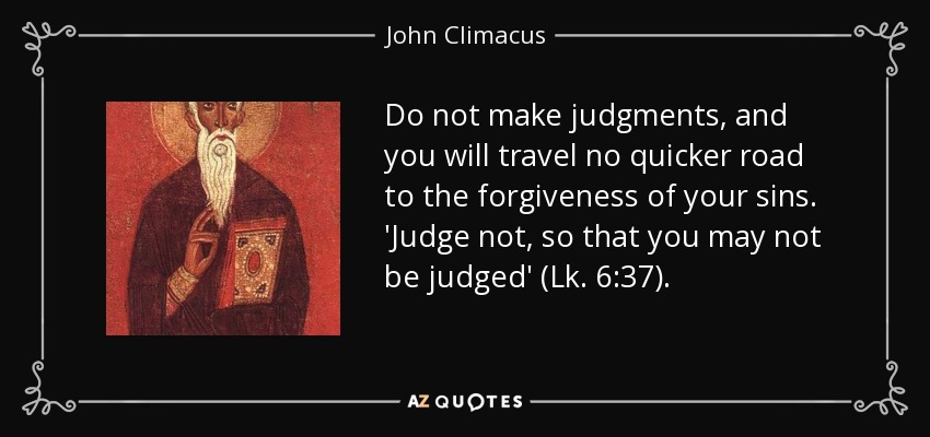 Do not make judgments, and you will travel no quicker road to the forgiveness of your sins. 'Judge not, so that you may not be judged' (Lk. 6:37). - John Climacus
