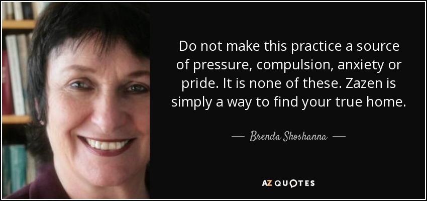 Do not make this practice a source of pressure, compulsion, anxiety or pride. It is none of these. Zazen is simply a way to find your true home. - Brenda Shoshanna