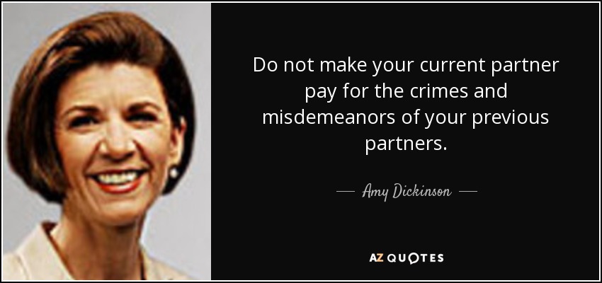 Do not make your current partner pay for the crimes and misdemeanors of your previous partners. - Amy Dickinson