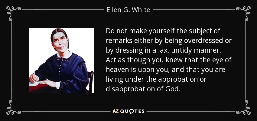 Do not make yourself the subject of remarks either by being overdressed or by dressing in a lax, untidy manner. Act as though you knew that the eye of heaven is upon you, and that you are living under the approbation or disapprobation of God. - Ellen G. White