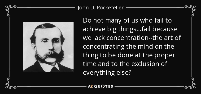 Do not many of us who fail to achieve big things. . .fail because we lack concentration--the art of concentrating the mind on the thing to be done at the proper time and to the exclusion of everything else? - John D. Rockefeller