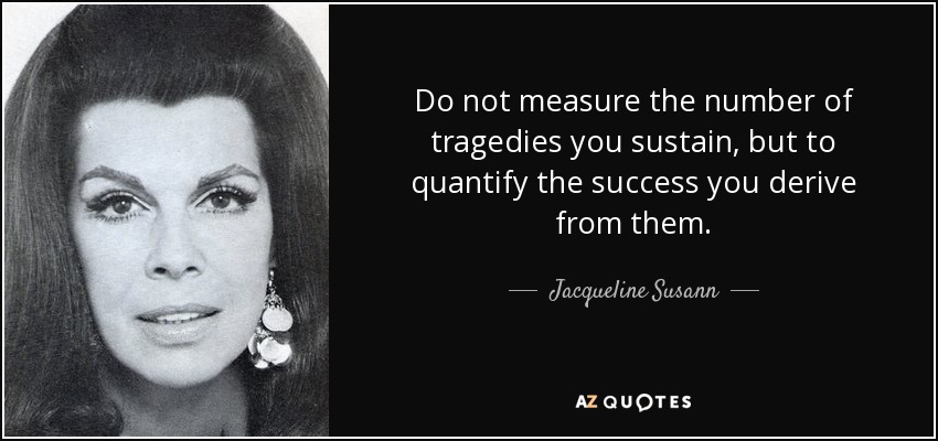 Do not measure the number of tragedies you sustain, but to quantify the success you derive from them. - Jacqueline Susann