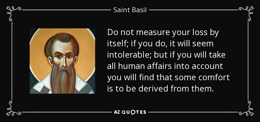 Do not measure your loss by itself; if you do, it will seem intolerable; but if you will take all human affairs into account you will find that some comfort is to be derived from them. - Saint Basil