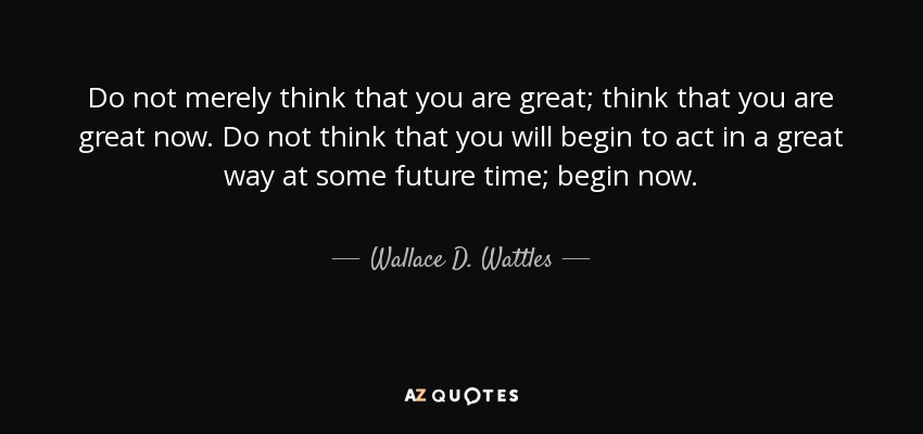 Do not merely think that you are great; think that you are great now. Do not think that you will begin to act in a great way at some future time; begin now. - Wallace D. Wattles