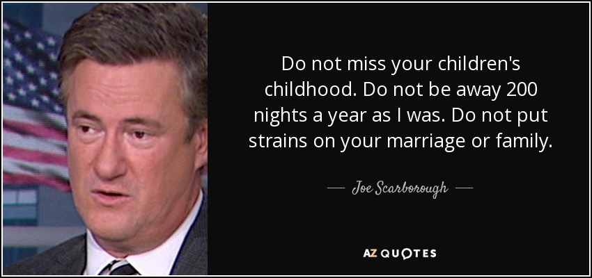 Do not miss your children's childhood. Do not be away 200 nights a year as I was. Do not put strains on your marriage or family. - Joe Scarborough