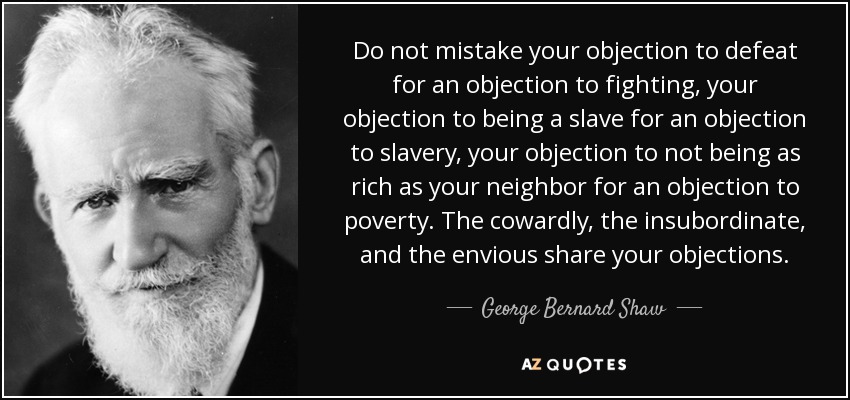Do not mistake your objection to defeat for an objection to fighting, your objection to being a slave for an objection to slavery, your objection to not being as rich as your neighbor for an objection to poverty. The cowardly, the insubordinate, and the envious share your objections. - George Bernard Shaw