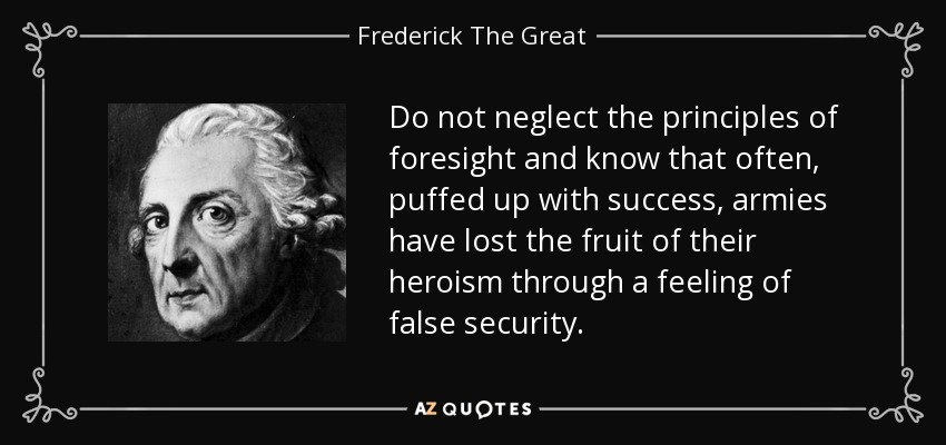 Do not neglect the principles of foresight and know that often, puffed up with success, armies have lost the fruit of their heroism through a feeling of false security. - Frederick The Great