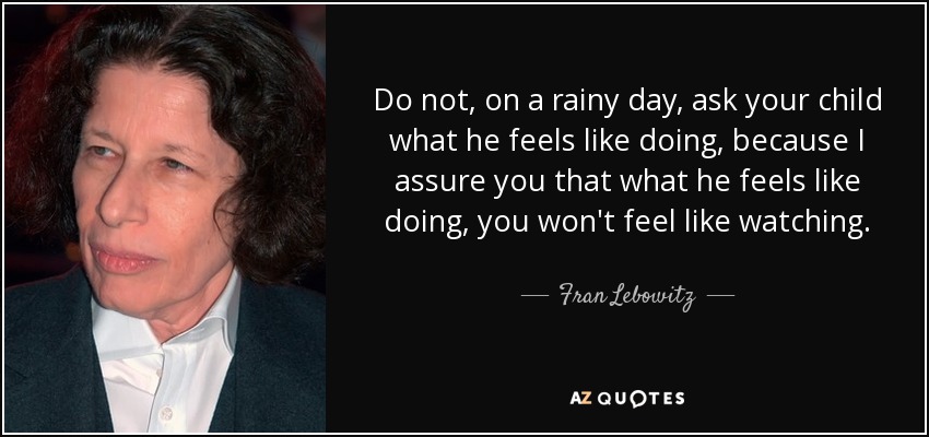 Do not, on a rainy day, ask your child what he feels like doing, because I assure you that what he feels like doing, you won't feel like watching. - Fran Lebowitz