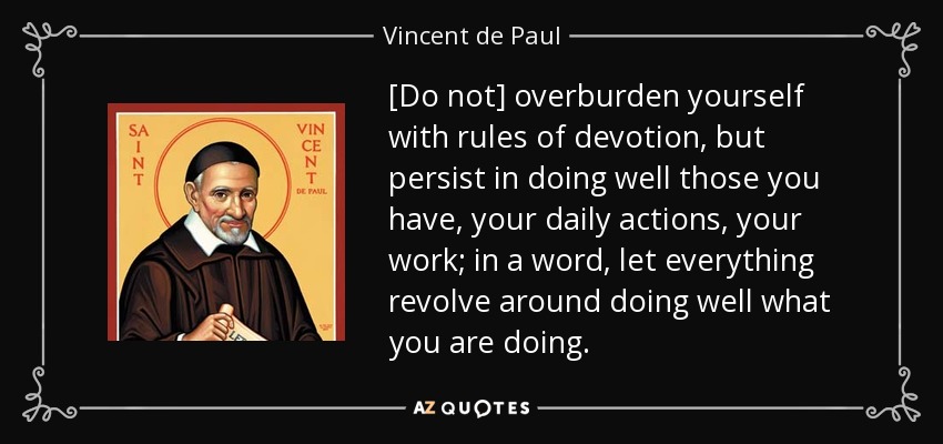 [Do not] overburden yourself with rules of devotion, but persist in doing well those you have, your daily actions, your work; in a word, let everything revolve around doing well what you are doing. - Vincent de Paul