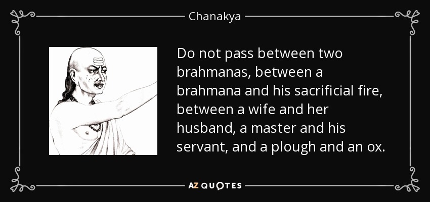 Do not pass between two brahmanas, between a brahmana and his sacrificial fire, between a wife and her husband, a master and his servant, and a plough and an ox. - Chanakya