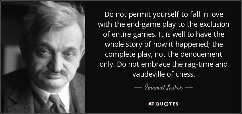 Do not permit yourself to fall in love with the end-game play to the exclusion of entire games. It is well to have the whole story of how it happened; the complete play, not the denouement only. Do not embrace the rag-time and vaudeville of chess. - Emanuel Lasker