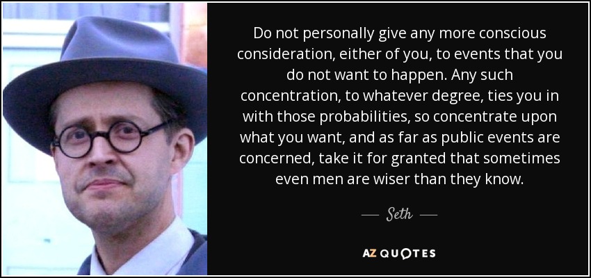 Do not personally give any more conscious consideration, either of you, to events that you do not want to happen. Any such concentration, to whatever degree, ties you in with those probabilities, so concentrate upon what you want, and as far as public events are concerned, take it for granted that sometimes even men are wiser than they know. - Seth