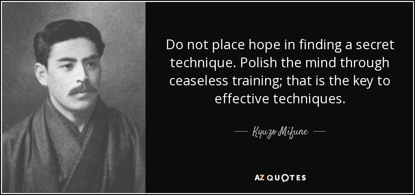 Do not place hope in finding a secret technique. Polish the mind through ceaseless training; that is the key to effective techniques. - Kyuzo Mifune